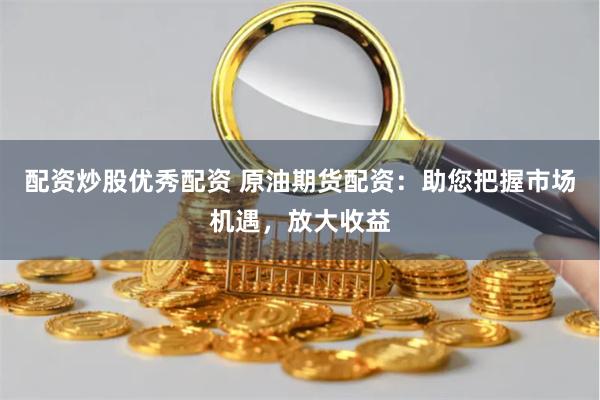 配资炒股优秀配资 原油期货配资：助您把握市场机遇，放大收益