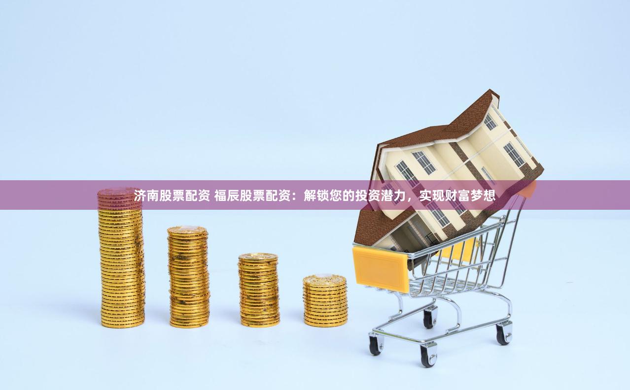 济南股票配资 福辰股票配资：解锁您的投资潜力，实现财富梦想