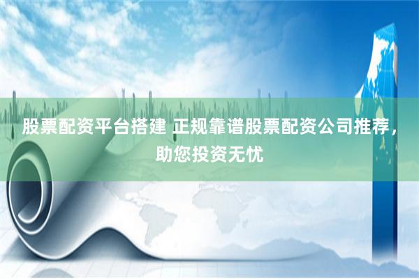 股票配资平台搭建 正规靠谱股票配资公司推荐，助您投资无忧