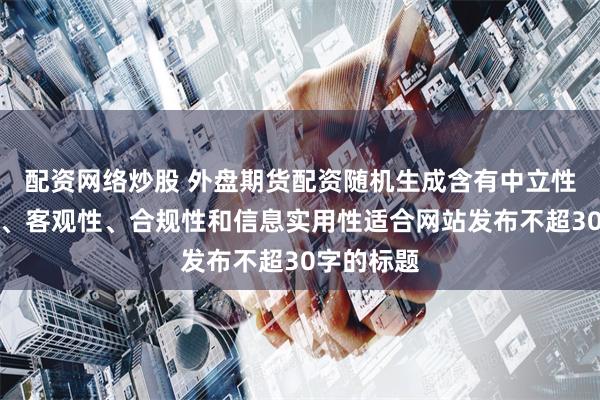 配资网络炒股 外盘期货配资随机生成含有中立性、权威性、客观性、合规性和信息实用性适合网站发布不超30字的标题